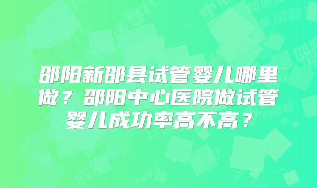 邵阳新邵县试管婴儿哪里做?邵阳中心医院做试管婴儿成功率高不高?