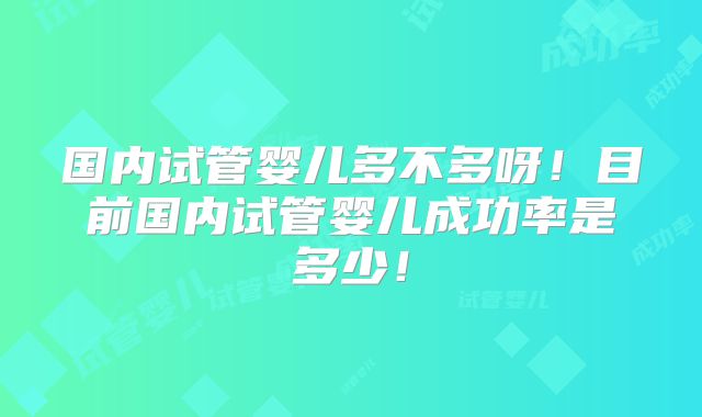 国内试管婴儿多不多呀！目前国内试管婴儿成功率是多少！