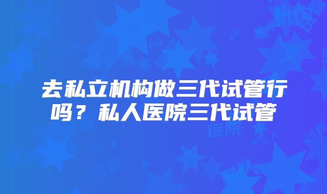 去私立机构做三代试管行吗？私人医院三代试管