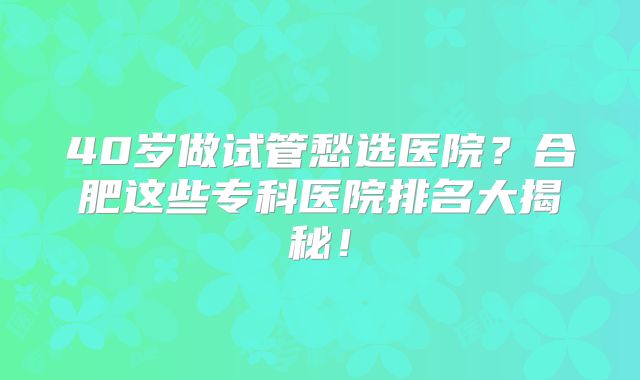 40岁做试管愁选医院？合肥这些专科医院排名大揭秘！