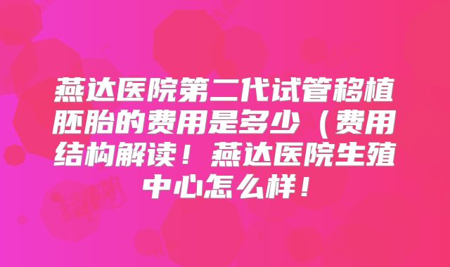 燕达医院第二代试管移植胚胎的费用是多少（费用结构解读！燕达医院生殖中心怎么样！
