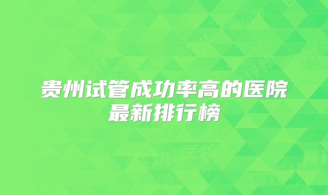 贵州试管成功率高的医院最新排行榜