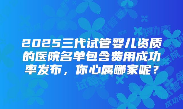 2025三代试管婴儿资质的医院名单包含费用成功率发布，你心属哪家呢？