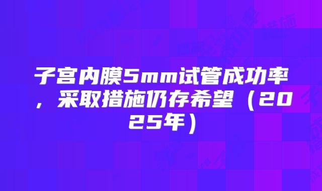 子宫内膜5mm试管成功率，采取措施仍存希望（2025年）