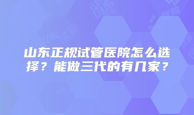 山东正规试管医院怎么选择？能做三代的有几家？