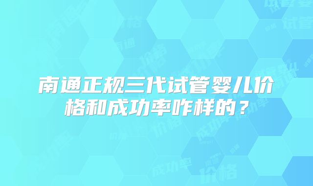 南通正规三代试管婴儿价格和成功率咋样的?