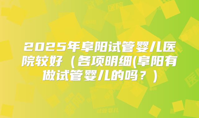 2025年阜阳试管婴儿医院较好(各项明细(阜阳有做试管婴儿的吗?)