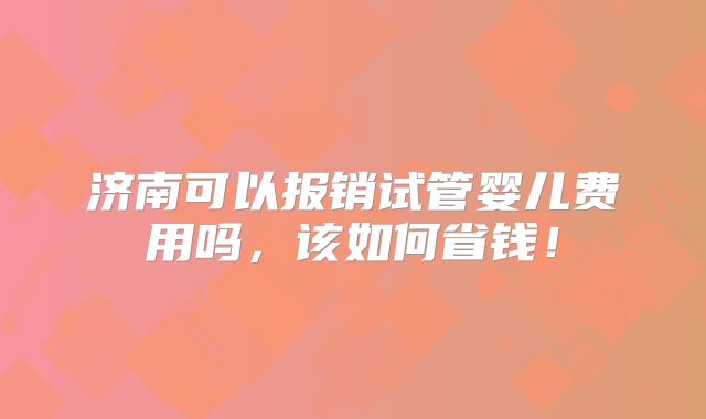 济南可以报销试管婴儿费用吗，该如何省钱！