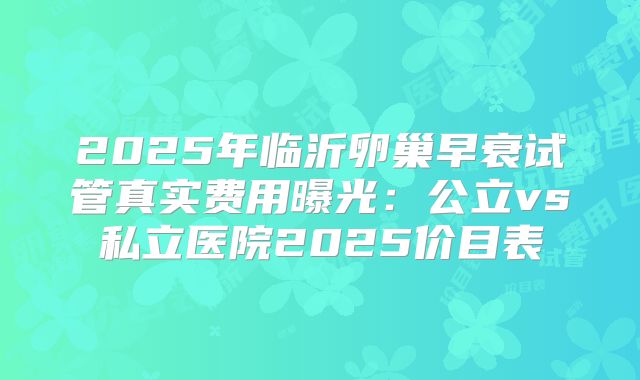 2025年临沂卵巢早衰试管真实费用曝光：公立vs私立医院2025价目表