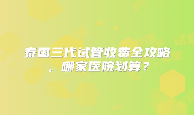 泰国三代试管收费全攻略，哪家医院划算？