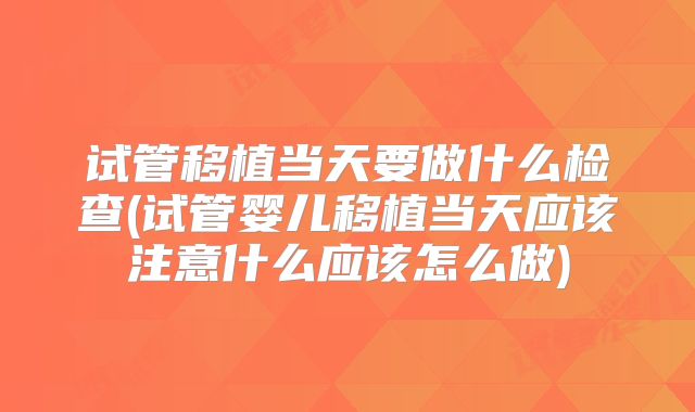 试管移植当天要做什么检查(试管婴儿移植当天应该注意什么应该怎么做)