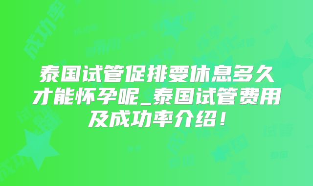 泰国试管促排要休息多久才能怀孕呢_泰国试管费用及成功率介绍！