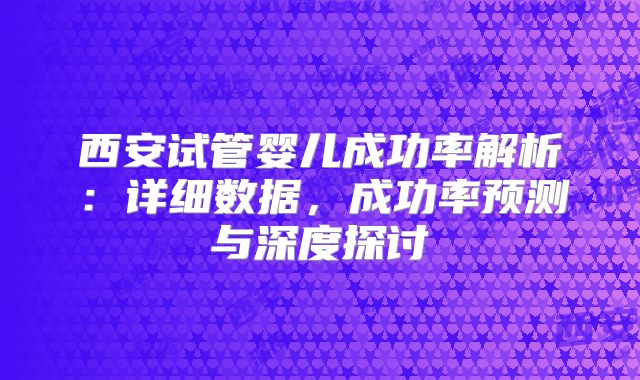 西安试管婴儿成功率解析：详细数据，成功率预测与深度探讨