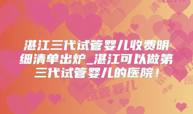 湛江三代试管婴儿收费明细清单出炉_湛江可以做第三代试管婴儿的医院！