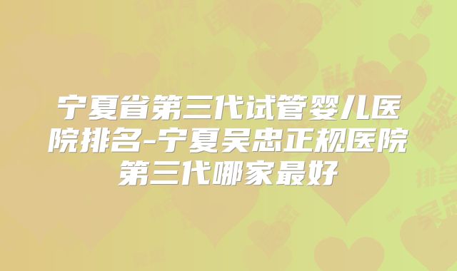宁夏省第三代试管婴儿医院排名-宁夏吴忠正规医院第三代哪家最好