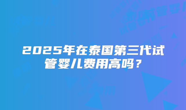 2025年在泰国第三代试管婴儿费用高吗？