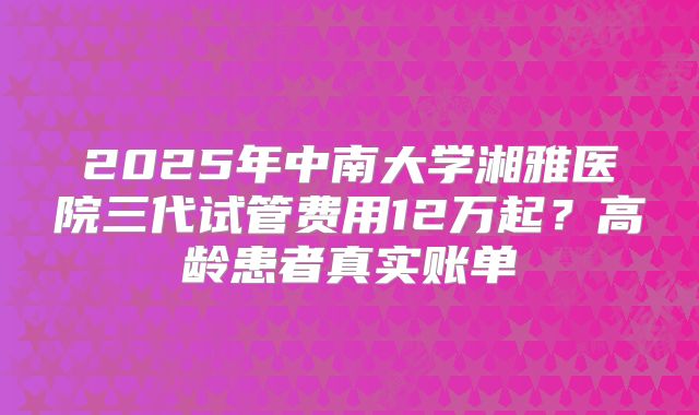 2025年中南大学湘雅医院三代试管费用12万起？高龄患者真实账单