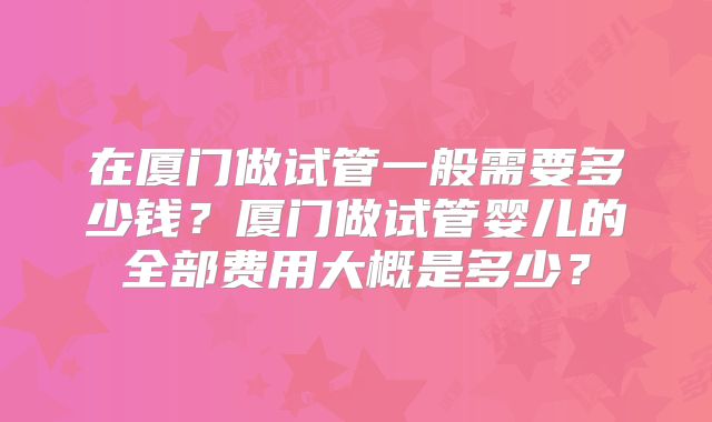 在厦门做试管一般需要多少钱？厦门做试管婴儿的全部费用大概是多少？