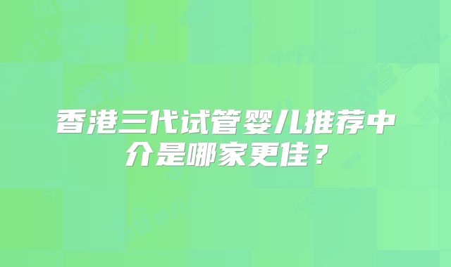 香港三代试管婴儿推荐中介是哪家更佳？
