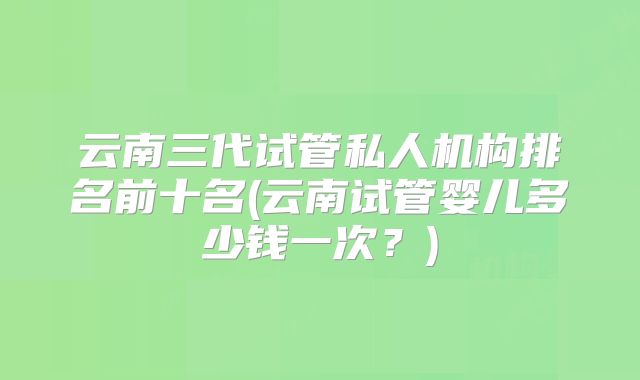 云南三代试管私人机构排名前十名(云南试管婴儿多少钱一次？)