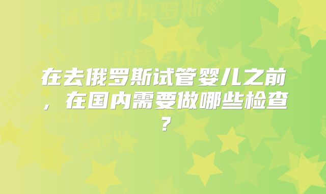 在去俄罗斯试管婴儿之前，在国内需要做哪些检查？