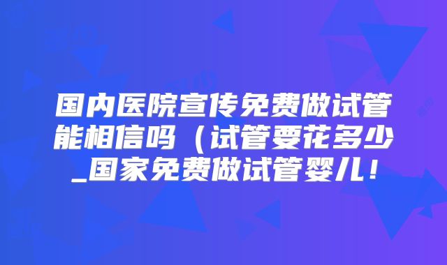 国内医院宣传免费做试管能相信吗(试管要花多少_国家免费做试管婴儿!