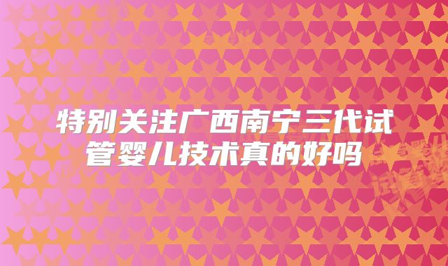 特别关注广西南宁三代试管婴儿技术真的好吗