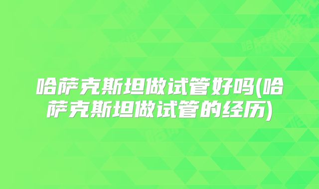 哈萨克斯坦做试管好吗(哈萨克斯坦做试管的经历)