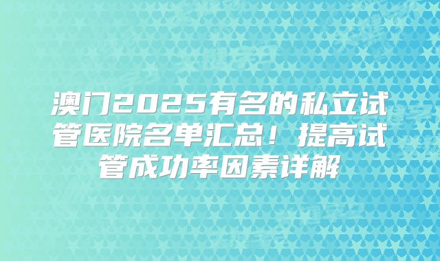澳门2025有名的私立试管医院名单汇总!提高试管成功率因素详解