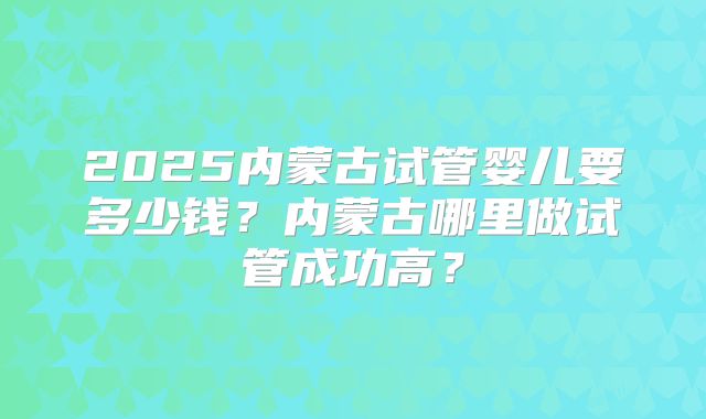 2025内蒙古试管婴儿要多少钱?内蒙古哪里做试管成功高?