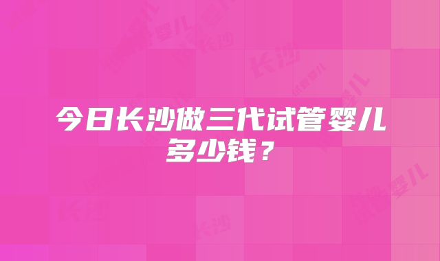 今日长沙做三代试管婴儿多少钱?