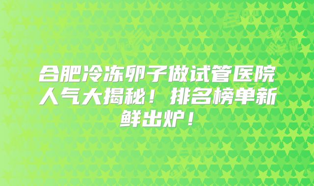 合肥冷冻卵子做试管医院人气大揭秘！排名榜单新鲜出炉！