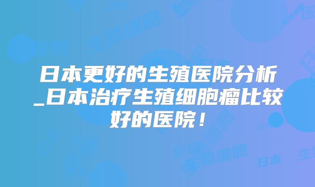 日本更好的生殖医院分析_日本治疗生殖细胞瘤比较好的医院！