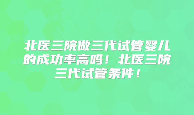 北医三院做三代试管婴儿的成功率高吗！北医三院三代试管条件！