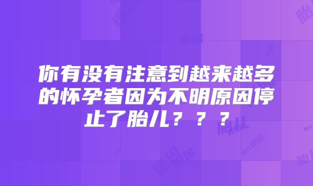 你有没有注意到越来越多的怀孕者因为不明原因停止了胎儿？？？