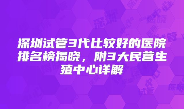 深圳试管3代比较好的医院排名榜揭晓，附3大民营生殖中心详解