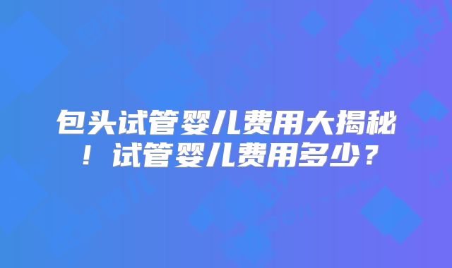 包头试管婴儿费用大揭秘!试管婴儿费用多少?