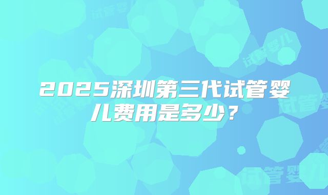 2025深圳第三代试管婴儿费用是多少?