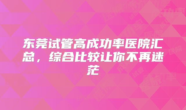 东莞试管高成功率医院汇总，综合比较让你不再迷茫