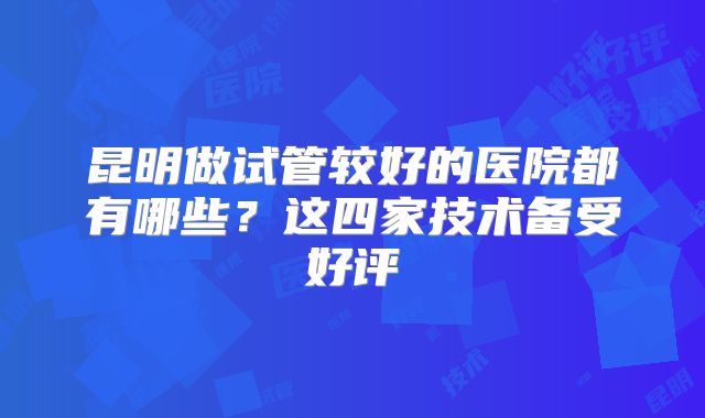 昆明做试管较好的医院都有哪些?这四家技术备受好评