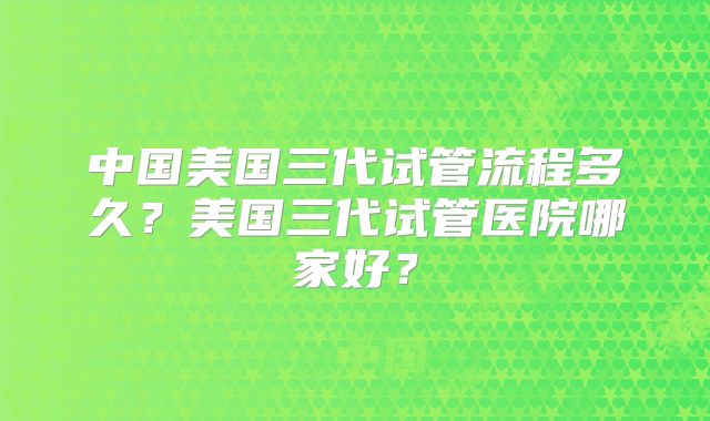 中国美国三代试管流程多久？美国三代试管医院哪家好？