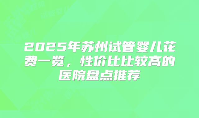 2025年苏州试管婴儿花费一览，性价比比较高的医院盘点推荐