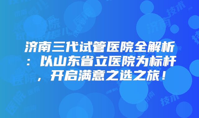 济南三代试管医院全解析：以山东省立医院为标杆，开启满意之选之旅！