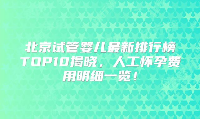 北京试管婴儿最新排行榜TOP10揭晓，人工怀孕费用明细一览！