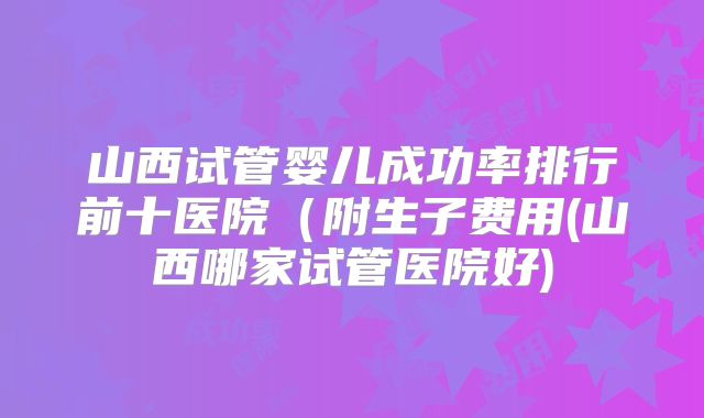 山西试管婴儿成功率排行前十医院（附生子费用(山西哪家试管医院好)