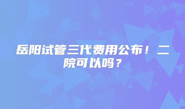 岳阳试管三代费用公布！二院可以吗？