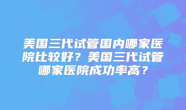 美国三代试管国内哪家医院比较好?美国三代试管哪家医院成功率高?