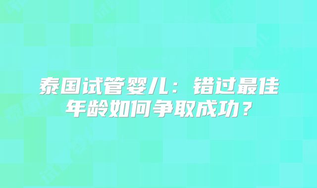 泰国试管婴儿：错过最佳年龄如何争取成功？