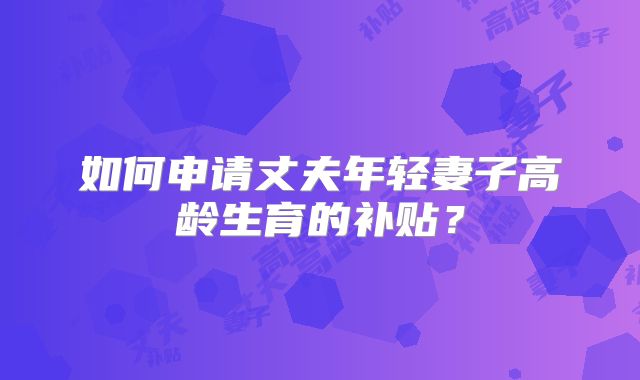 如何申请丈夫年轻妻子高龄生育的补贴？