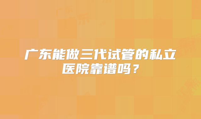 广东能做三代试管的私立医院靠谱吗?